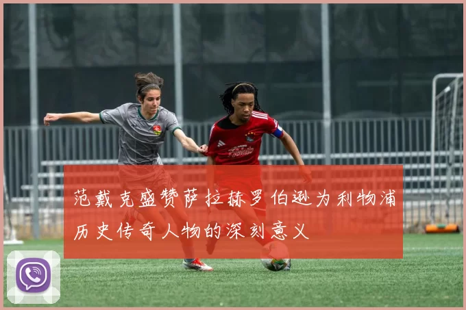 范戴克盛赞萨拉赫罗伯逊为利物浦历史传奇人物的深刻意义