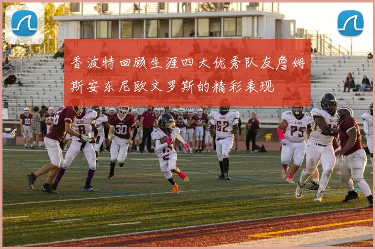 香波特回顾生涯四大优秀队友詹姆斯安东尼欧文罗斯的精彩表现