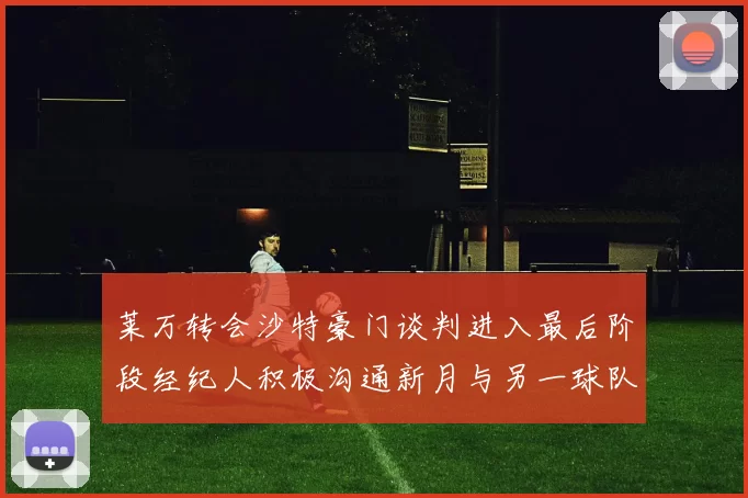 莱万转会沙特豪门谈判进入最后阶段经纪人积极沟通新月与另一球队