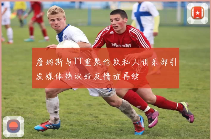 詹姆斯与TT重聚伦敦私人俱乐部引发媒体热议好友情谊再续