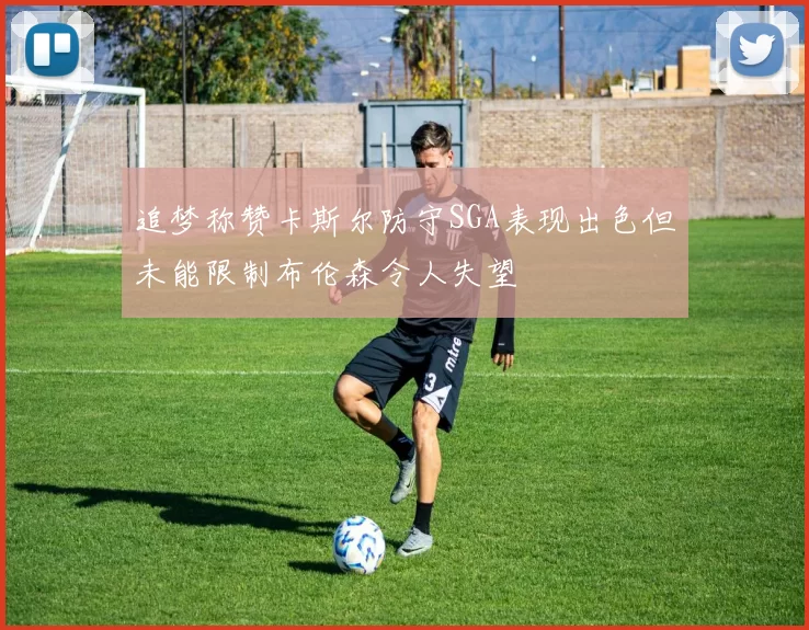追梦称赞卡斯尔防守SGA表现出色但未能限制布伦森令人失望