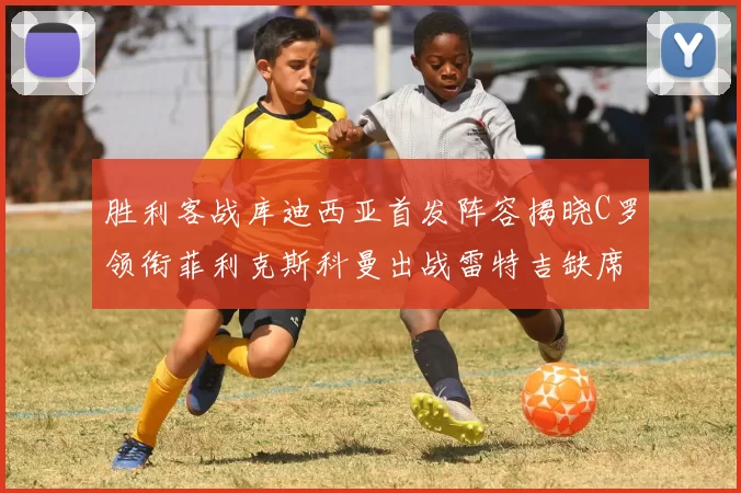 胜利客战库迪西亚首发阵容揭晓C罗领衔菲利克斯科曼出战雷特吉缺席