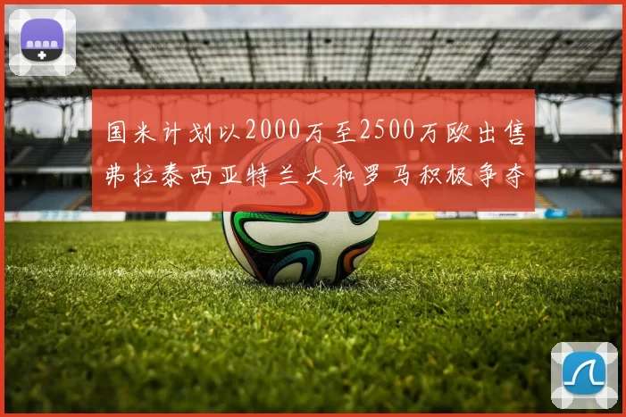 国米计划以2000万至2500万欧出售弗拉泰西亚特兰大和罗马积极争夺