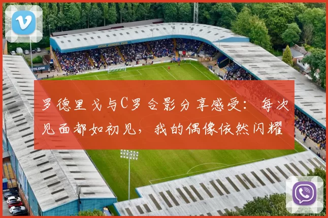 罗德里戈与C罗合影分享感受：每次见面都如初见，我的偶像依然闪耀