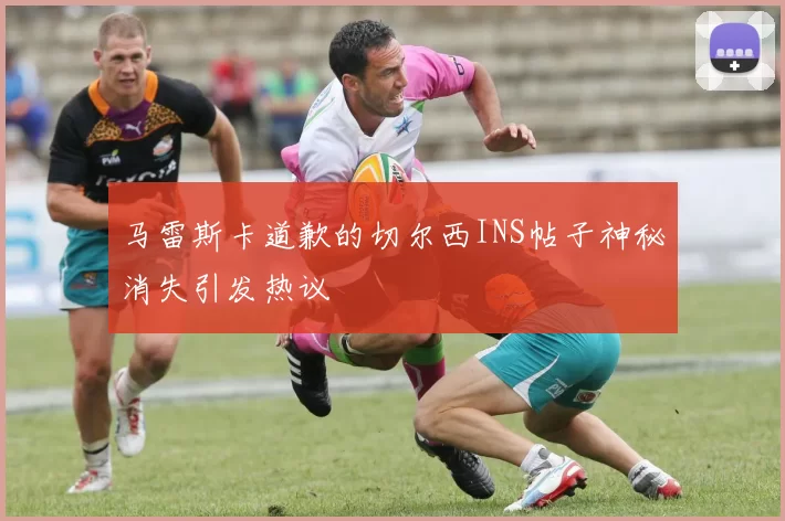 马雷斯卡道歉的切尔西INS帖子神秘消失引发热议