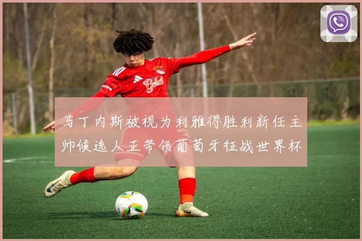 马丁内斯被视为利雅得胜利新任主帅候选人正带领葡萄牙征战世界杯