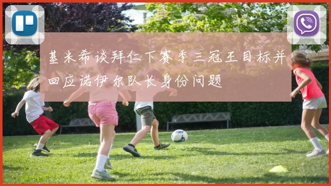 基米希谈拜仁下赛季三冠王目标并回应诺伊尔队长身份问题