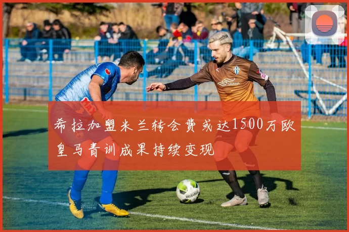 希拉加盟米兰转会费或达1500万欧皇马青训成果持续变现