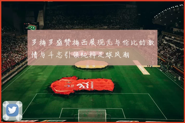 罗梅罗盛赞梅西展现无与伦比的激情与斗志引领纯粹足球风潮