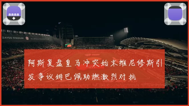 阿斯复盘皇马冲突始末维尼修斯引发争议姆巴佩助燃激烈对抗
