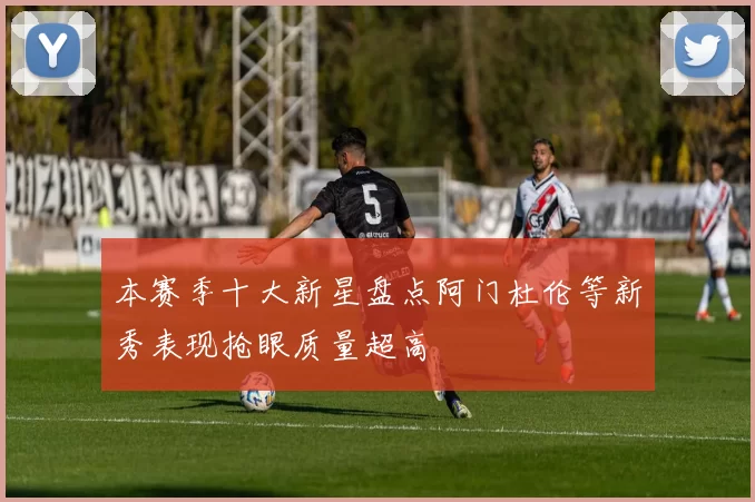 本赛季十大新星盘点阿门杜伦等新秀表现抢眼质量超高